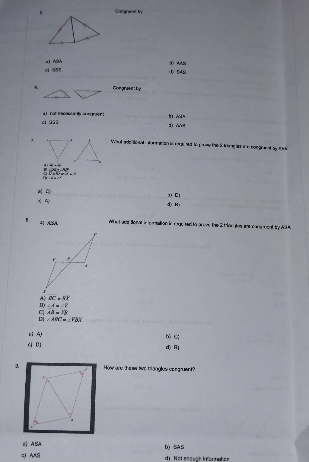 Congruent by
a) ASA b) AAS
c) SSS d) SAS
6.
Congruent by
a) not necessarily congruent b) ASA
c) SSS d) AAS
7.
What additional information is required to prove the 2 triangles are congruent by SAS
overline JK≌ overline JF
∠ UK=∠ HJF
overline IJ=overline HJotoverline JK≌ overline JF
∠ K=∠ F
a) C) b) D)
c) A) d) B)
4) ASA
What additional information is required to prove the 2 triangles are congruent by ASA
A) overline BC≌ overline BX
B)
C)  ∠ A/AB beginarrayr ≌  ≌ endarray  ∠ V/VB 
D) ∠ ABC≌ ∠ VBX
a) A)
b) C)
c) D) d) B)
9.How are these two triangles congruent?
a) ASA
b) SAS
c) AAS d) Not enough information