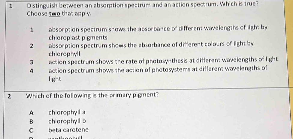 Distinguish between an absorption spectrum and an action spectrum. Which is true?
Choose two that apply.
1 absorption spectrum shows the absorbance of different wavelengths of light by
chloroplast pigments
2 absorption spectrum shows the absorbance of different colours of light by
chlorophyll
3 action spectrum shows the rate of photosynthesis at different wavelengths of light
4 action spectrum shows the action of photosystems at different wavelengths of
light
2 Which of the following is the primary pigment?
A chlorophyll a
B chlorophyll b
C beta carotene