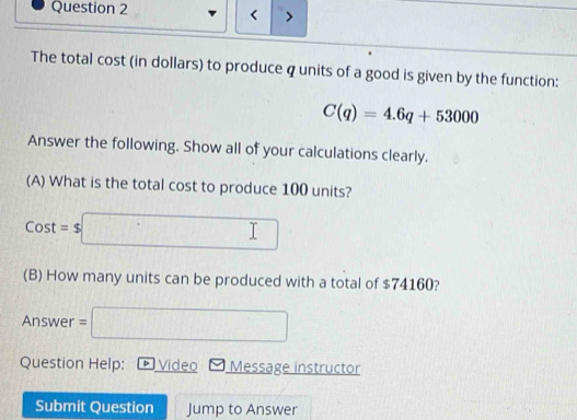 < 
The total cost (in dollars) to produce  q units of a good is given by the function:
C(q)=4.6q+53000
Answer the following. Show all of your calculations clearly. 
(A) What is the total cost to produce 100 units?
Cost=$□
(B) How many units can be produced with a total of $74160?
Answer=□
Question Help: D Video Message instructor 
Submit Question Jump to Answer