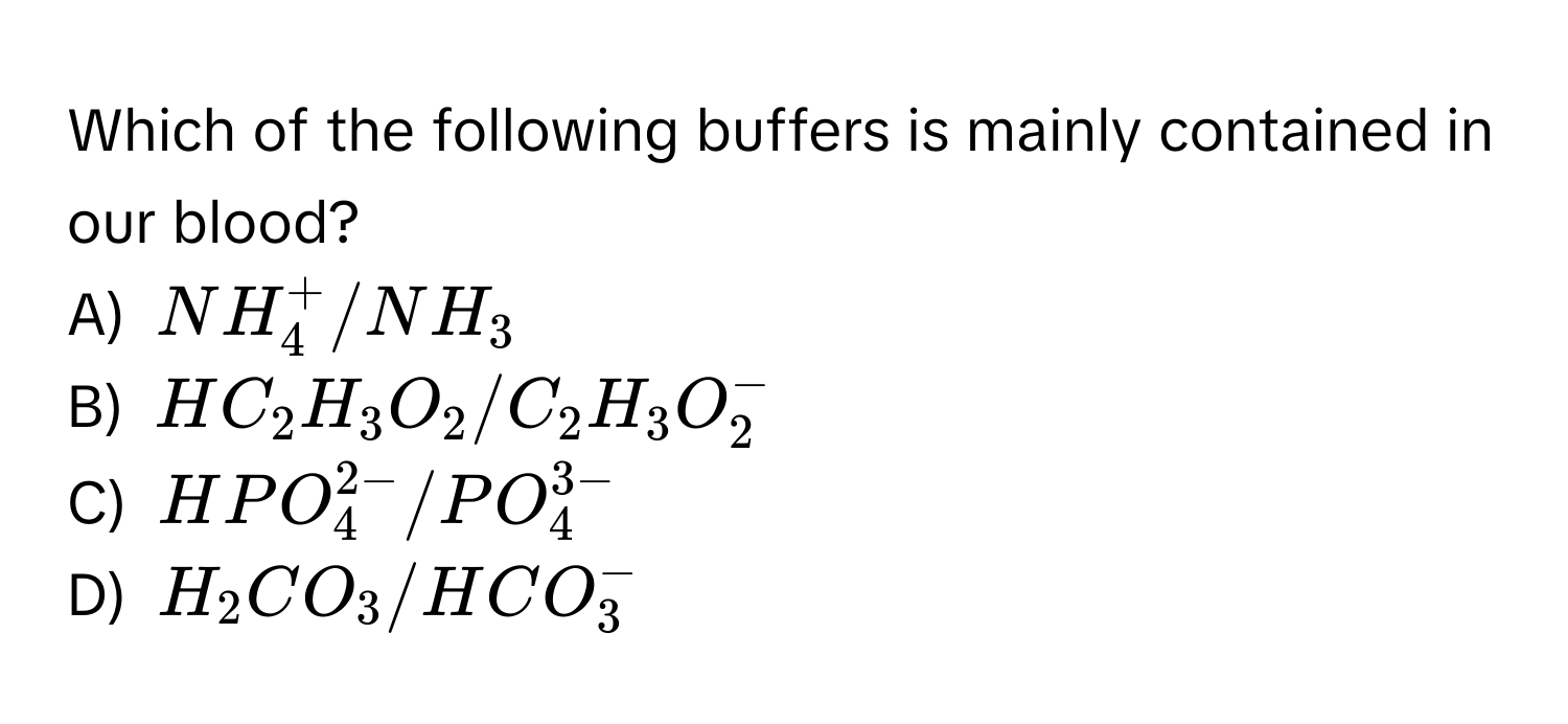 Which of the following buffers is mainly contained in our blood?
A) $NH_4^(+/NH_3)$
B) $HC_2H_3O_2/C_2H_3O_2^(-$
C) $HPO_4^(2-)/PO_4^(3-)$
D) $H_2)CO_3/HCO_3^-$