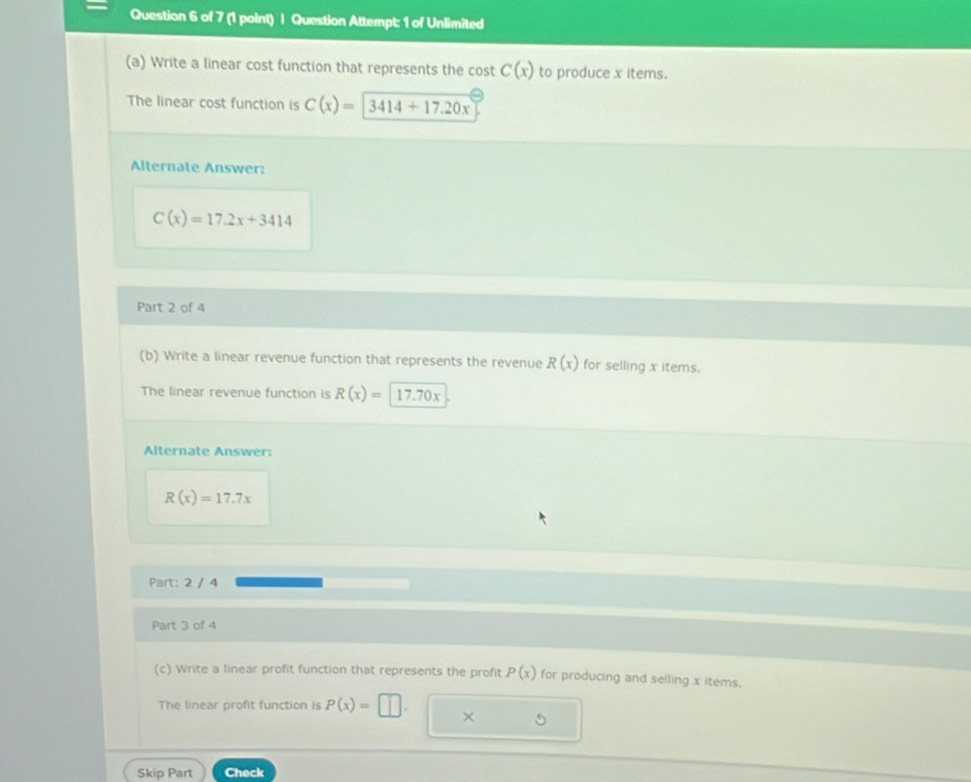 Question Attempt: 1 of Unlimited 
(a) Write a linear cost function that represents the cost C(x) to produce x items. 
The linear cost function is C(x)=|3414+17.20x
Alternate Answer:
C(x)=17.2x+3414
Part 2 of 4 
(b) Write a linear revenue function that represents the revenue R(x) for selling x items. 
The linear revenue function is R(x)= 17. 70x
Alternate Answer:
R(x)=17.7x
Part: 2 / 4 
Part 3 of 4 
(c) Write a linear profit function that represents the profit P(x) for producing and selling x items. 
The linear profit function is P(x)= || 1 
× 
Skip Part Check