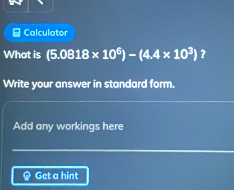 Calculator 
What is (5.0818* 10^6)-(4.4* 10^3) ? 
Write your answer in standard form. 
Add any workings here 
Get a hint