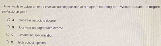 Henry wants to obtain an entry-level accounting position at a major accounting firm. Which educational degree
professional goal?
A. two-year associate degree
B. four-year undergraduate degree
C. accounting specialization
D. high school diploma