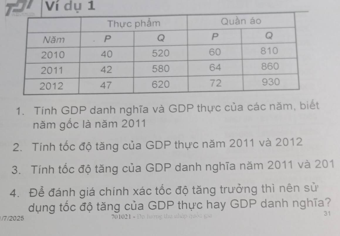 Ví dụ 1 
1. Tính GDP danh nghĩa và GDP thực của các năm, biết 
năm gốc là năm 2011
2. Tính tốc độ tăng của GDP thực năm 2011 và 2012
3. Tính tốc độ tăng của GDP danh nghĩa năm 2011 và 201
4. Để đánh giá chính xác tốc độ tăng trưởng thì nên sử 
dụng tốc độ tăng của GDP thực hay GDP danh nghĩa? 
31 
/7/2025 70102 1 - D o lướn t