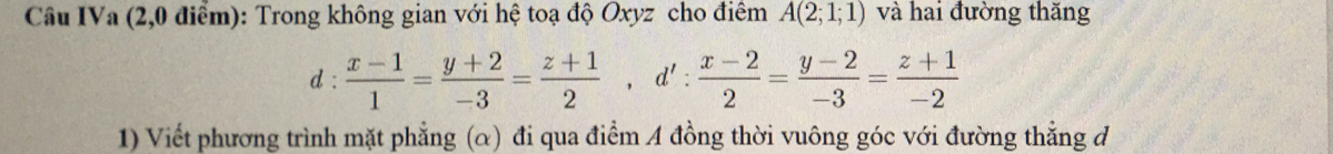 Câu IVa (2,0 dim): Trong không gian vói h& toa đ Oxyz cho điêm A(2;1;1) và hai duòng thǎng 
d :  (x-1)/1 = (y+2)/-3 = (z+1)/2 , d': (x-2)/2 = (y-2)/-3 = (z+1)/-2 
1) Vićt phuróng trình mǎt phàng (α) đi qua đim A đòng thòi vuông góc vói đuòng tháng d