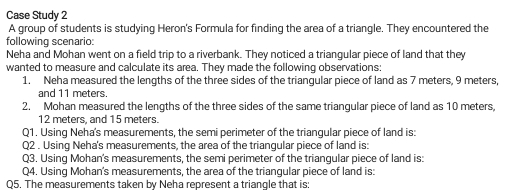 Case Study 2 
A group of students is studying Heron's Formula for finding the area of a triangle. They encountered the 
following scenario: 
Neha and Mohan went on a field trip to a riverbank. They noticed a triangular piece of land that they 
wanted to measure and calculate its area. They made the following observations: 
1. Neha measured the lengths of the three sides of the triangular piece of land as 7 meters, 9 meters, 
and 11 meters
2. Mohan measured the lengths of the three sides of the same triangular piece of land as 10 meters,
12 meters, and 15 meters. 
Q1. Using Neha's measurements, the semi perimeter of the triangular piece of land is: 
Q2 . Using Neha's measurements, the area of the triangular piece of land is: 
Q3. Using Mohan's measurements, the semi perimeter of the triangular piece of land is: 
Q4. Using Mohan's measurements, the area of the triangular piece of land is: 
Q5. The measurements taken by Neha represent a triangle that is: