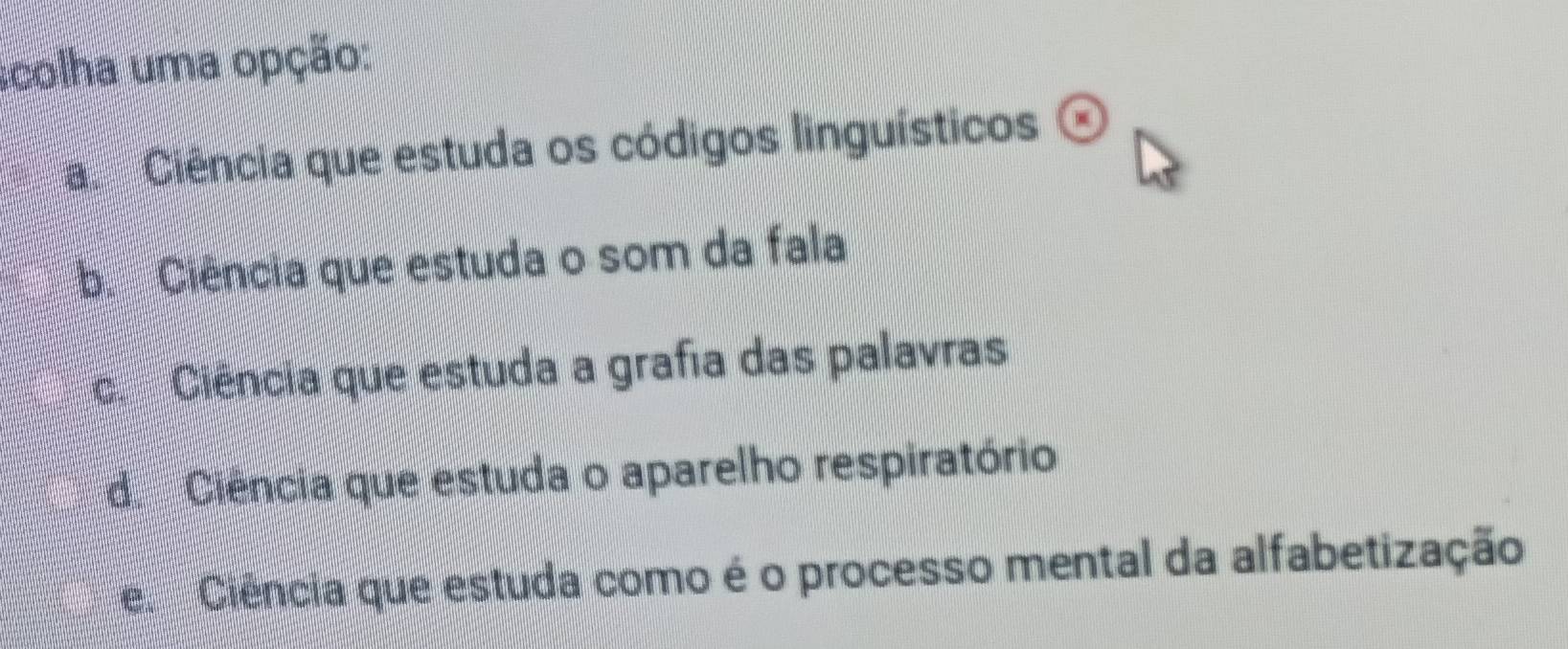 scolha uma opção:
La Ciência que estuda os códigos linguísticos
b. Ciência que estuda o som da fala
c. Ciência que estuda a grafia das palavras
d. Ciência que estuda o aparelho respiratório
e Ciência que estuda como é o processo mental da alfabetização