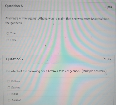 Arachne's crime against Athena was to claim that she was more beautiful than
the goddess.
True
False
Question 7 1 pts
On which of the following does Artemis take vengeance? (Multiple answers.)
Callisto
Daphne
Niobe
Actaeon