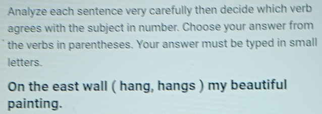 Analyze each sentence very carefully then decide which verb 
agrees with the subject in number. Choose your answer from 
the verbs in parentheses. Your answer must be typed in small 
letters. 
On the east wall ( hang, hangs ) my beautiful 
painting.