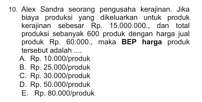 Alex Sandra seorang pengusaha kerajinan. Jika
biaya produksi yang dikeluarkan untuk produk
kerajinan sebesar Rp. 15.000.000., dan total
produksi sebanyak 600 produk dengan harga jual
produk Rp. 60.000., maka BEP harga produk
tersebut adalah ....
A. Rp. 10.000/ produk
B. Rp. 25.000/ produk
C. Rp. 30.000 /produk
D. Rp. 50.000 /produk
E. Rp. 80.000 /produk