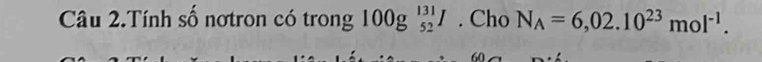 Câu 2.Tính số nơtron có trong 100g_(52)^(131)I. Cho N_A=6,02.10^(23)mol^(-1).