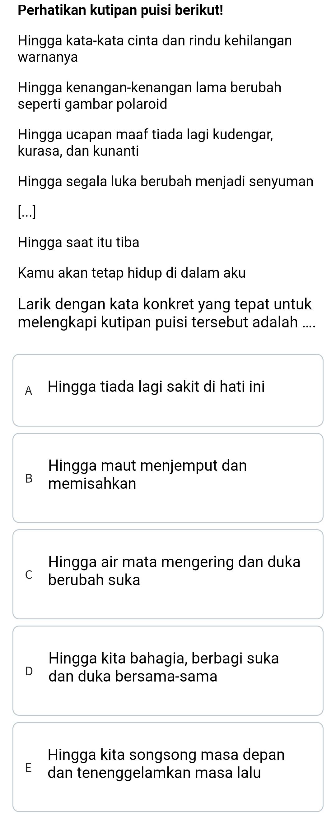 Perhatikan kutipan puisi berikut!
Hingga kata-kata cinta dan rindu kehilangan
warnanya
Hingga kenangan-kenangan lama berubah
seperti gambar polaroid
Hingga ucapan maaf tiada lagi kudengar,
kurasa, dan kunanti
Hingga segala luka berubah menjadi senyuman
[...]
Hingga saat itu tiba
Kamu akan tetap hidup di dalam aku
Larik dengan kata konkret yang tepat untuk
melengkapi kutipan puisi tersebut adalah ....
A₹ Hingga tiada lagi sakit di hati ini
Hingga maut menjemput dan
B memisahkan
Hingga air mata mengering dan duka
C berubah suka
Hingga kita bahagia, berbagi suka
dan duka bersama-sama
Hingga kita songsong masa depan
E dan tenenggelamkan masa lalu