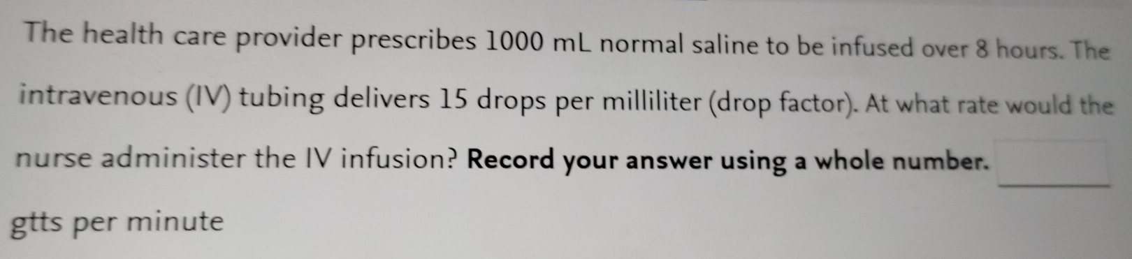 The health care provider prescribes 1000 mL normal saline to be infused over 8 hours. The 
intravenous (IV) tubing delivers 15 drops per milliliter (drop factor). At what rate would the 
nurse administer the IV infusion? Record your answer using a whole number. _ _  
gtts per minute