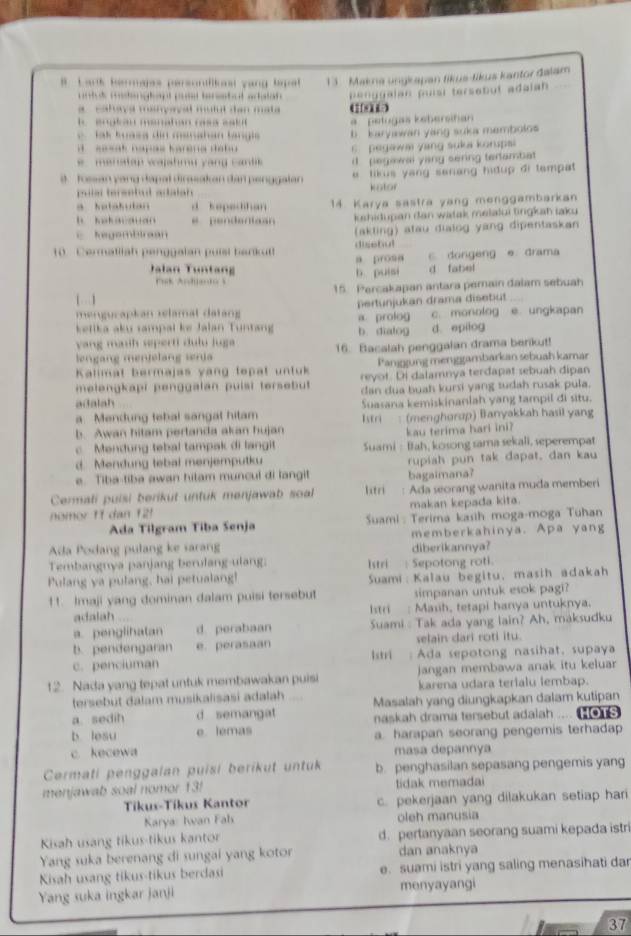 Lark hermajes persontlicest yang tapat 1 3 Makna ungkapan tikus-tikus kantor dalam
t  d ten g deg t p teratul aciatan 
a  cahaya minçaçal muiul dan mata penggalan puisi tersebut adaian 
.  engtan manahan rasa sak a  petugas keberstan
J ak tuasa din manahan langis b karyawan yang suka membolos
sesak napas karena debu 6  pegawai yang suka korupsi
ena t ap  w a ahm u  y ang  c an d i  pegiwal yang sering tertambiat 
s  fossan yang dapal dirasakan dan penggalan   tikus yang serang hidup di tempat 
pulal tersetul adalah  kator
a katakutan d kepedihan
h h ak avauan e pendeniaan 14 Karya sastra yang menggambarkan
kshidupan dan watak melalui tingkah iaku
c Regombiraan (akting) atau dialog yang dipentaskan
10   Cermatiiah penggalan puisi bark u a prosa disebul
Jalan Tuntang b puisi d fabel c. dongeng e drama
Pak Anhado s
[  ] 15. Percakapan antara pemain dalam sebuah
mengucapkan relamat datang Dertunjukan drama disetut c. monolog e. ungkapan
kelika aku rampal ke Jalan Tuntang a prolog b dialog d. epilog
yang manth seperti dulu Juga 
lengang mentelang sria 16. Bacalah penggalan drama berikut!
Kalimat bermajas yang tepat untuk Panjgung menggambarkan sebuah karar
melengkapi penggalan puisi tersebut reyot. Di dalamnya terdapat sebuah dipan
adalah dan dua buah kursi yang tudah rusak pula.
a. Mendung febal sangal hitam Suasana kemiskinanlah yang tampil di situ.
b. Awan hitam pertanda akan hujan Istri : (menghorup) Banyakkah hasil yang
kau terima hari ini?
c Mendung tebal tampak di langit Suami : Bah, kosong sama sekali, seperempat
d. Mendung tebal menjemputku
e. Tiba-tiba awan hitam muncul di langit rupiah pun tak dapat, dan kau
Cermali puisi berikut untuk menjawab soal lstri bagaimana?
nomor 11 dan 121 Ada seorang wanita muda memberi
makan kepada kita.
Ada Tilgram Tiba Senja  Suami : Terima kasih moga-moga Tuhan
Adda Podang pulang ke sarang diberikannya? memberkahinya. Apa yang
Tembangnya panjang berulang-ulang: Istri : Sepotong roti.
Pulang ya pulang, hai petualang! Suami: Kalau begitu, masih adakah
11. Imaji yang dominan dalam puisi tersebut simpanan untuk esok pagi?
adalah Istri  Mauh, tetapi hanya untuknya.
a. penglihatan d perabaan Suami : Tak ada yang lain? Ah, maksudku
b. pendengaran e. perasaan selain dari roti itu.
c. penciuman lstri : Ada sepotong nasihat, supaya
12. Nada yang tepat untuk membawakan puisi jangan membawa anak itu keluar 
tersebut dalam musikalisasi adalah karena udara terialu lembap.
a. sedih d semangat Masalah yang diungkapkan dalam kutipan
b lesu e lemas naskah drama tersebut adalah .... (o1S
c kecewa a. harapan seorang pengemis terhadap
masa depannya
Cermati penggalan puisi berikut untuk b. penghasilan sepasang pengemis yang
menjawab soal nomor 13! tidak memadai
Tíkus-Tíkus Kantor c. pekerjaan yang dilakukan setiap hari
Karya: Iwan Fal oleh manusia
Kisah usang tikus-tikus kantor d. pertanyaan seorang suami kepada istri
Yang suka berenang di sungai yang kotor dan anaknya
Kisah usang tikus-tikus berdasi e. suami istri yang saling menasihati dar
Yang suka ingkar janji menyayangi
37