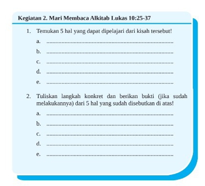 Kegiatan 2. Mari Membaca Alkitab Lukas 10:25-37
1. Temukan 5 hal yang dapat dipelajari dari kisah tersebut! 
a._ 
b._ 
C._ 
d._ 
e._ 
2. Tuliskan langkah konkret dan berikan bukti (jika sudah 
melakukannya) dari 5 hal yang sudah disebutkan di atas! 
a._ 
b._ 
C,_ 
d._ 
e._