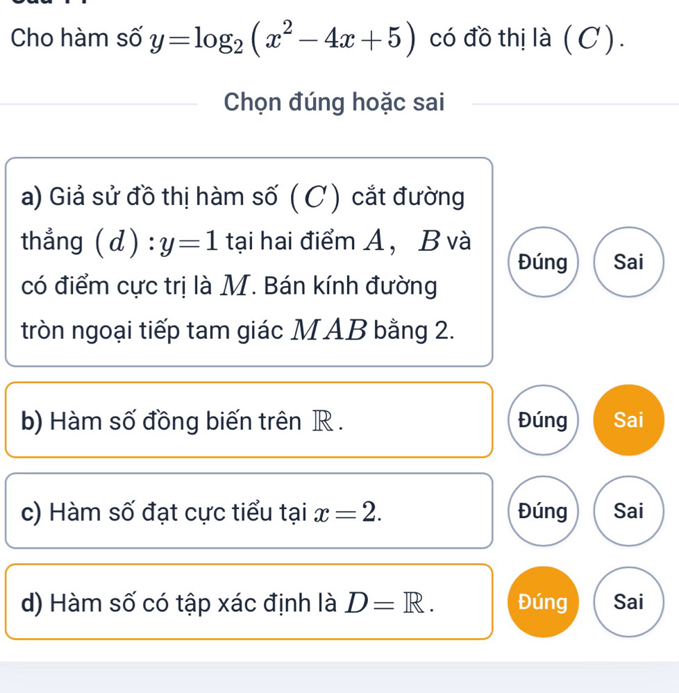 Cho hàm số y=log _2(x^2-4x+5) có đồ thị là (C ).
Chọn đúng hoặc sai
a) Giả sử đồ thị hàm số ( C) cắt đường
thẳng (d):y=1 tại hai điểm A, B và
Đúng Sai
có điểm cực trị là M. Bán kính đường
tròn ngoại tiếp tam giác MAB bằng 2.
b) Hàm số đồng biến trên R. Đúng Sai
c) Hàm số đạt cực tiểu tại x=2. Đúng Sai
d) Hàm số có tập xác định là D=R. Đúng Sai