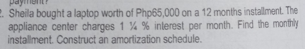 payment? 
2. Sheila bought a laptop worth of Php65,000 on a 12 months installment. The 
appliance center charges 1 ¼ % interest per month. Find the monthly 
installment. Construct an amortization schedule.