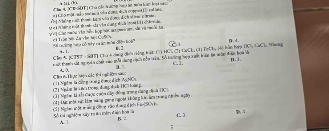 A (a). (b).
Câu 4. [CD-SBT] Cho các trường hợp ăn mòn kim loại sau:
a) Cho một mẫu sodium vào dung dịch copper(II) sulfate.
(b) Nhúng một thanh kẽm vào dung dịch silver nitrate.
V c) Nhúng một thanh sắt vào dung dịch iron(III) chloride.
Vd) Cho nước vào hỗn hợp bột magnesium, sắt và muối ăn.
e) Trộn bột Zn vào bột CuSO₄.
3.
ố trường hợp có xảy ra ăn mòn điện hoá? D. 4. Nhưng
A. 1. B. 2.
Câu 5. [CTST - SBT] Cho 4 dung dịch riêng biệt: (1) HCl, (2) CuCl₂, (3) FeCl₃, (4) hỗn hợp HCl, CuCl_2
một thanh sắt nguyên chất vào mỗi dung dịch nếu trên. Số trường hợp xuất hiện ăn mòn điện hoá là
C. 2.
A. 0. B. 1. D. 3.
Câu 6.Thực hiện các thí nghiệm sau:
(1) Ngâm lá đồng trong dung dịch AgNO₃.
(2) Ngâm lá kẽm trong dung dịch HCl loãng.
(3) Ngâm lá sắt được cuộn dây đồng trong dung dịch HCl.
(4) Đặt một vật làm bằng gang ngoài không khí ẩm trong nhiều ngày.
(5) Ngâm một miếng đồng vào dung dịch Fe_2(SO_4)_3. 
Số thí nghiệm xảy ra ăn mòn điện hoá là D. 4.
C. 3.
A. 1. B. 2.
3