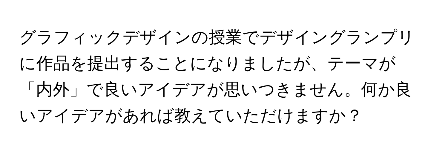 グラフィックデザインの授業でデザイングランプリに作品を提出することになりましたが、テーマが「内外」で良いアイデアが思いつきません。何か良いアイデアがあれば教えていただけますか？