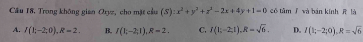 Trong không gian Oxyz, cho mặt cầu (S): x^2+y^2+z^2-2x+4y+1=0 có tâm / và bán kính R là
A. I(1;-2;0), R=2. B. I(1;-2;1), R=2. C. I(1;-2;1), R=sqrt(6). D. I(1;-2;0), R=sqrt(6)