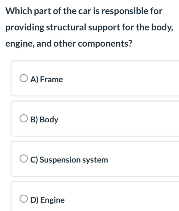 Which part of the car is responsible for
providing structural support for the body,
engine, and other components?
A) Frame
B) Body
C) Suspension system
D) Engine