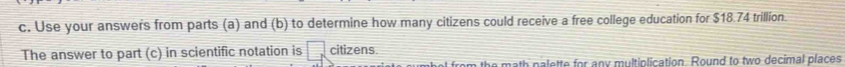 Use your answers from parts (a) and (b) to determine how many citizens could receive a free college education for $18.74 trillion. 
The answer to part (c) in scientific notation is □ citizens. 
he math palette for any multiplication. Round to two decimal places