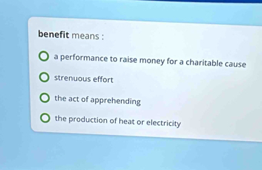 benefit means :
a performance to raise money for a charitable cause
strenuous effort
the act of apprehending
the production of heat or electricity