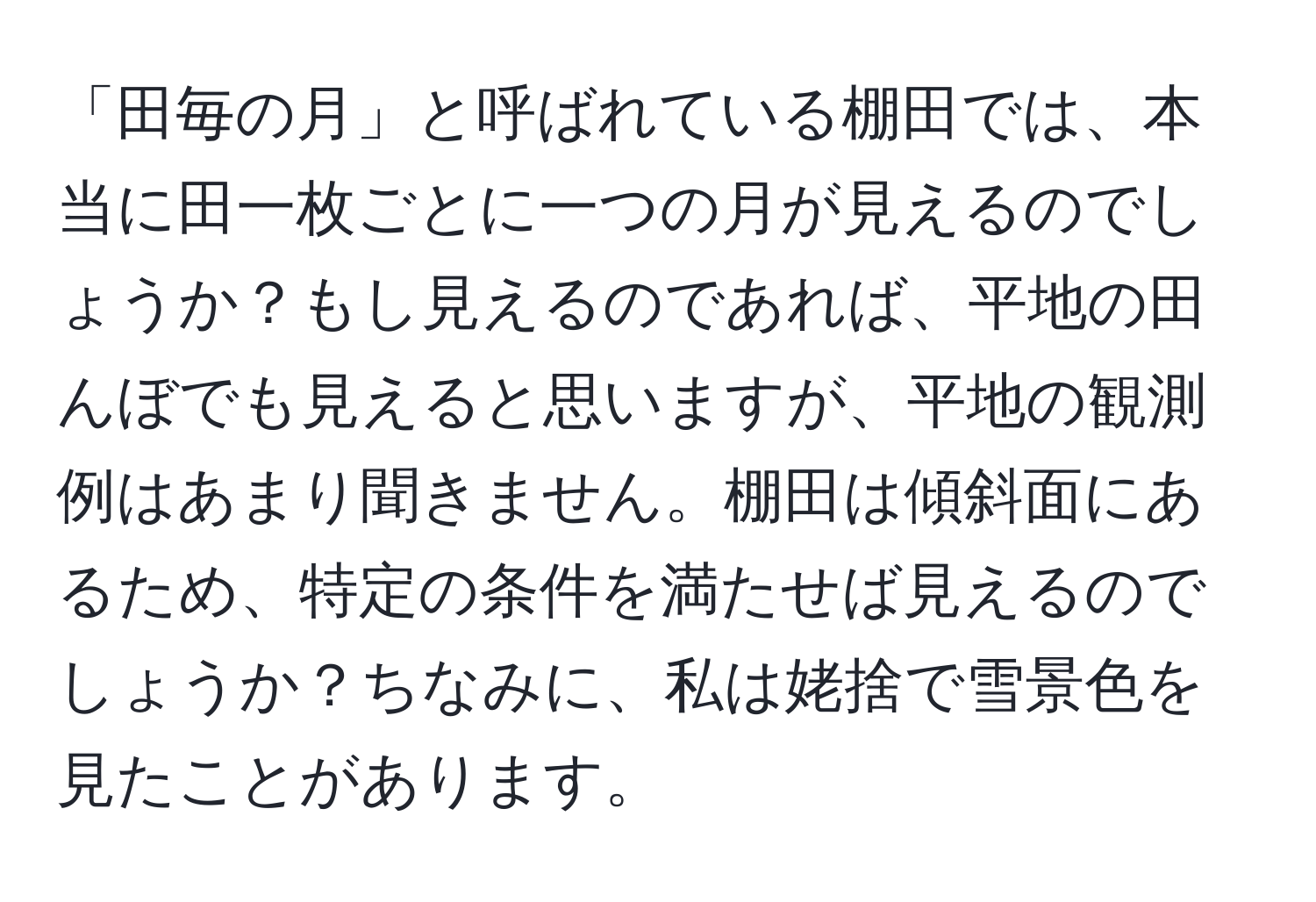 「田毎の月」と呼ばれている棚田では、本当に田一枚ごとに一つの月が見えるのでしょうか？もし見えるのであれば、平地の田んぼでも見えると思いますが、平地の観測例はあまり聞きません。棚田は傾斜面にあるため、特定の条件を満たせば見えるのでしょうか？ちなみに、私は姥捨で雪景色を見たことがあります。