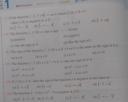 Remember Understand O i gls
( 7) If the function f: -5, 6[to E where f(X)=X+3
, then f(x) is negative at x∈
(a) ]-5,-3[ (b) ]-∈fty , -3[ (c) ]-3,∈fty [ (d) ]-3· 6[
( 8) The function f:f(X)=c has a sign always.
(a) positive (b) negative
(c) like the sign of X (d) like the sign of c
( 9 ) The sign of the function f:f(X)=aX+b on  □ /2  is the same as the sign of b if
(a) a=b (b) a=0 (c) a>0 (d) a<0</tex> 
(10) The function f:f(X)=aX^2+bX+c has one sign on if
(a) b^2-4 a c>0 (b) b^2-4 a c<0</tex>
(c) b^2-4 a c=0 (d) b^2-4 a c≥ 0
(11) If f(X)=3X , then the sign of the function f is negative in the interval
(a) ]-∈fty , 3[ (b) ]3,∈fty [ (c) ]-∈fty , 0[ (d) ]-3,∈fty [
(12) The function f:f(x)=x^2-9 is negative at x∈ .........
(a) R-[-3,3] (b) ]-3,3[ (c) ]-∈fty , -9[ (d) ]-∈fty , -3[