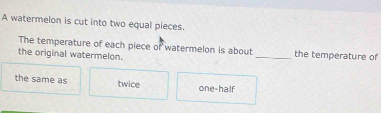 A watermelon is cut into two equal pieces.
The temperature of each piece of watermelon is about_ the temperature of
the original watermelon.
the same as twice one-half