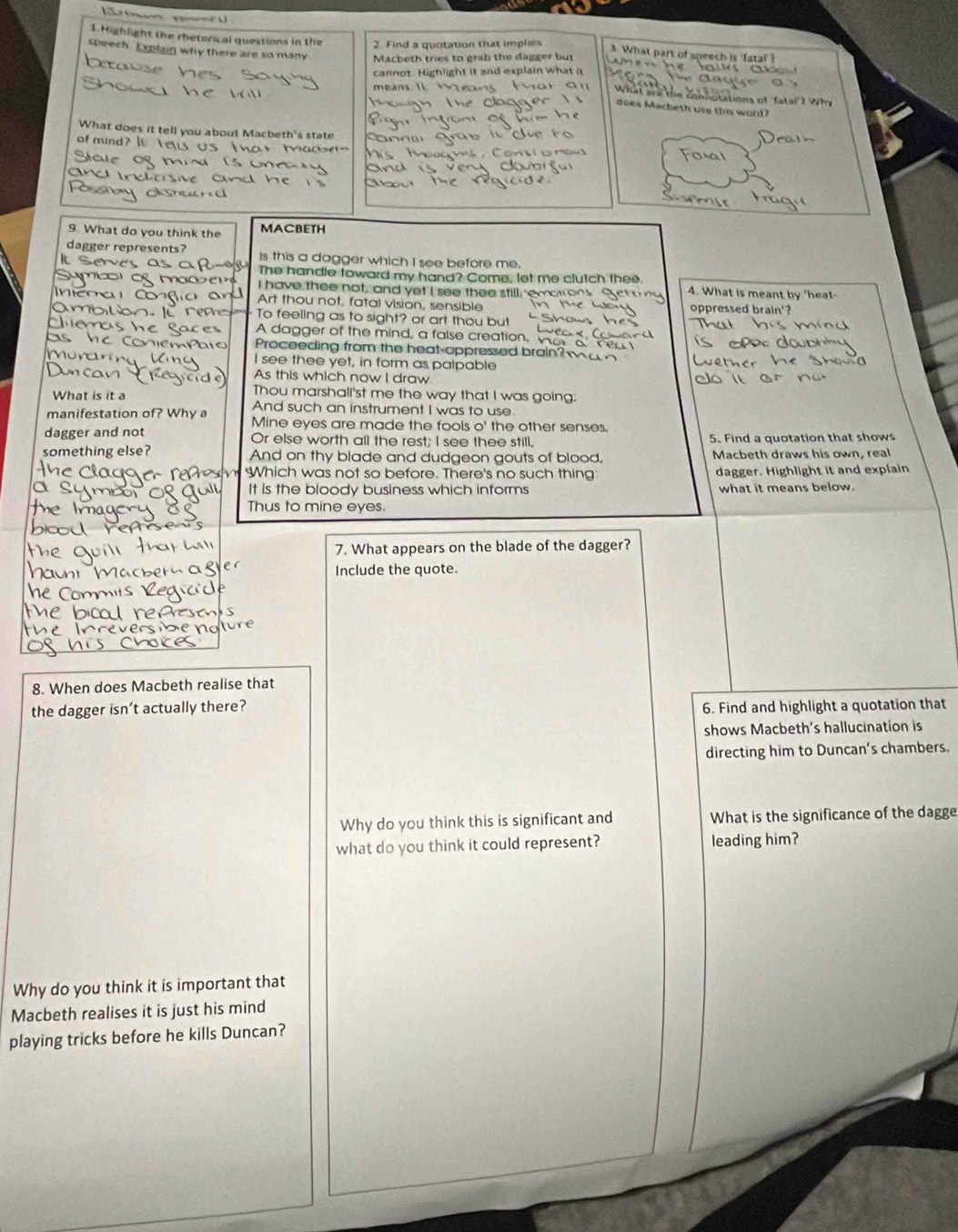 Highlight the rhetorical questions in the 2. Find a quotation that implies . What part of speech is 
speech. Explain why there are so many Macbeth tries to grab the dagger but
cannot. Highlight it and explain what it
What a
does Macheth use this word
What does it tell you about Macbeth's state
of mind? e
9. What do you think the MACBETH
dagger represents? Is this a dagger which I see before me,
The handle toward my hand? Come, let me clutch thee
I have thee not, and yet I see thee still emo 4. What is meant by ‘hea
Art thou not, fatal vision, sensible oppressed brain'?
To feeling as to sight? or art thou but
A dagger of the mind, a false creation,
Proceeding from the heat-oppressed brain
I see thee yet, in form as palpable
As this which now I draw
Thou marshall'st me the way that I was going.
What is it a And such an instrument I was to use
manifestation of? Why a Mine eyes are made the fools O' the other senses.
dagger and not Or else worth all the rest; I see thee still, 5. Find a quotation that shows
something else? And on thy blade and dudgeon gouts of blood, Macbeth draws his own, real
Which was not so before. There's no such thing dagger. Highlight it and explain
It is the bloody business which informs what it means below.
Thus to mine eyes.
7. What appears on the blade of the dagger?
Include the quote.
8. When does Macbeth realise that
the dagger isn’t actually there? 6. Find and highlight a quotation that
shows Macbeth’s hallucination is
directing him to Duncan's chambers.
Why do you think this is significant and What is the significance of the dagge
what do you think it could represent? leading him?
Why do you think it is important that
Macbeth realises it is just his mind
playing tricks before he kills Duncan?