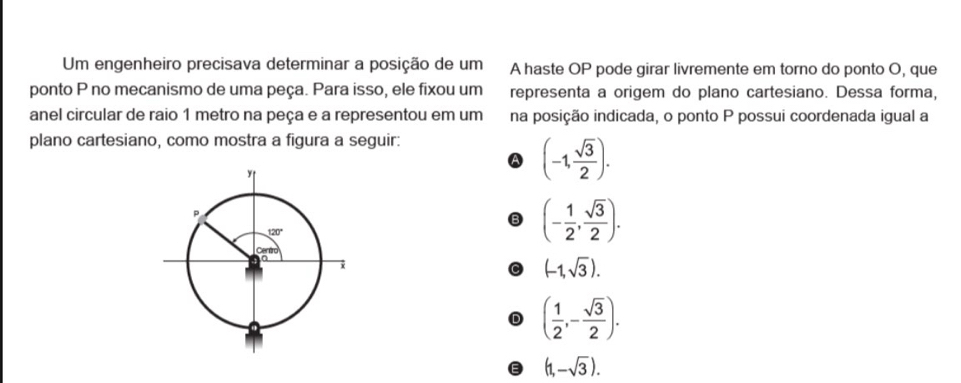 Um engenheiro precisava determinar a posição de um A haste OP pode girar livremente em torno do ponto O, que
ponto P no mecanismo de uma peça. Para isso, ele fixou um representa a origem do plano cartesiano. Dessa forma,
anel circular de raio 1 metro na peça e a representou em um na posição indicada, o ponto P possui coordenada igual a
plano cartesiano, como mostra a figura a seguir:
(-1, sqrt(3)/2 ).
(- 1/2 , sqrt(3)/2 ).
(-1,sqrt(3)).
D ( 1/2 ,- sqrt(3)/2 ).
(1,-sqrt(3)).