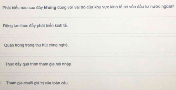 Phát biểu nào sau đây không đúng với vai trò của khu vực kinh tế có vốn đầu tư nước ngoài?
Động lực thúc đầy phát triển kinh tế.
Quan trọng trong thu hút công nghệ.
Thúc đẩy quá trình tham gia hội nhập.
Tham gia chuỗi giá trị của toàn cầu.