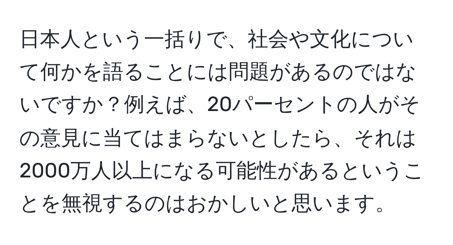 日本人という一括りで、社会や文化について何かを語ることには問題があるのではないですか？例えば、20パーセントの人がその意見に当てはまらないとしたら、それは2000万人以上になる可能性があるということを無視するのはおかしいと思います。