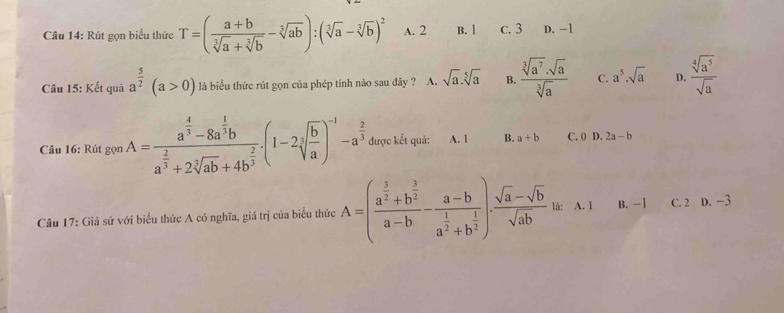 Rút gọn biểu thức T=( (a+b)/sqrt[3](a)+sqrt[3](b) -sqrt[3](ab)):(sqrt[3](a)-sqrt[3](b))^2 A. 2 B. 1 c. 3 D. −1
Câu 15: Kết quả a^(frac 5)2(a>0) là biểu thức rút gọn của phép tính nào sau đây ? A. sqrt(a).sqrt[5](a) B.  sqrt[3](a^7)· sqrt(a)/sqrt[3](a)  C. a^5.sqrt(a) D.  sqrt[4](a^5)/sqrt(a) 
Câu 16: Rút gọn A=frac a^(frac 4)3-8a^(frac 1)3ba^(frac 2)3+2sqrt[3](ab)+4b^(frac 2)3.(1-2sqrt[3](frac b)a)^-1-a^(frac 2)3 được kết quả: A. 1 B. a+b C. 0 D. 2a-b
Câu 17: Giả sử với biểu thức A có nghĩa, giá trị của biểu thức A=(frac a^(frac 3)2+b^(frac 3)2a-b-frac a-ba^(frac 1)2+b^(frac 1)2). (sqrt(a)-sqrt(b))/sqrt(ab)  là: A. I B. -1 C. 2 D. -3