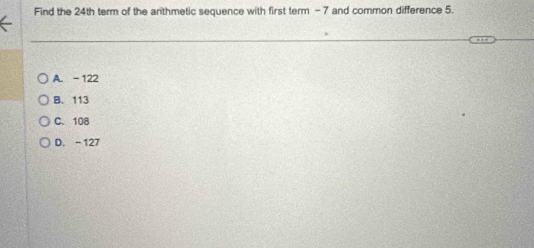 Find the 24th term of the anthmetic sequence with first term - 7 and common difference 5.
A. - 122
B. 113
C. 108
D. - 127