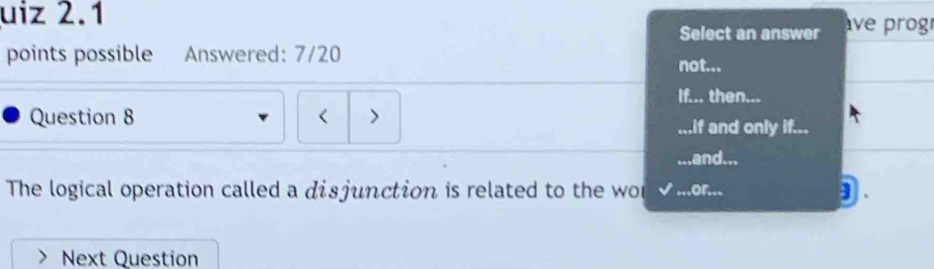 uiz 2.1 
Select an answer ve prog 
points possible Answered: 7/20 not... 
If... then... 
Question 8 < > 
...if and only if... 
.and... 
The logical operation called a disjunction is related to the wo .or... 
Next Question