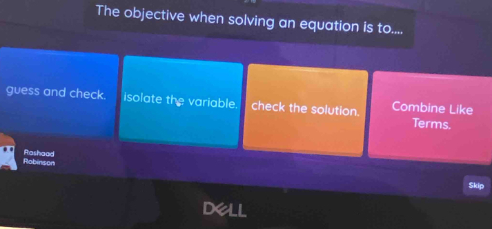 The objective when solving an equation is to.... 
guess and check. isolate the variable. check the solution. Combine Like 
Terms. 
Rashaad 
Robinson 
Skip