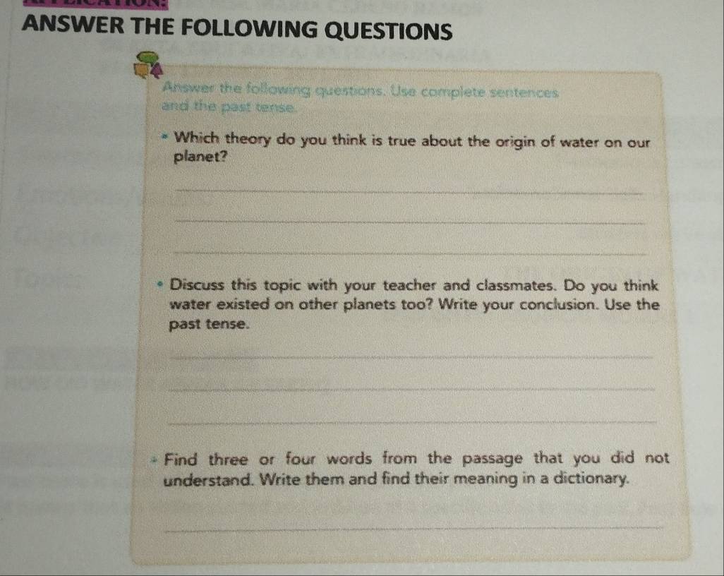 ANSWER THE FOLLOWING QUESTIONS 
Answer the following questions. Use complete sentences 
and the past tense. 
Which theory do you think is true about the origin of water on our 
planet? 
_ 
_ 
_ 
Discuss this topic with your teacher and classmates. Do you think 
water existed on other planets too? Write your conclusion. Use the 
past tense. 
_ 
_ 
_ 
Find three or four words from the passage that you did not 
understand. Write them and find their meaning in a dictionary. 
_ 
_