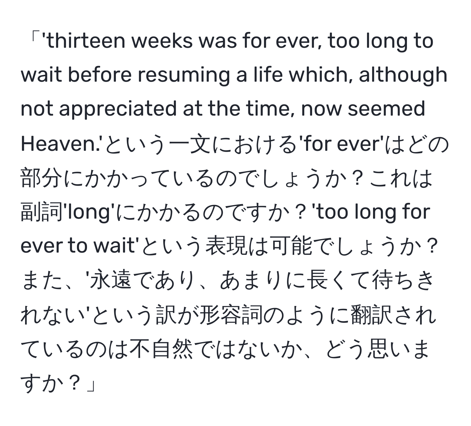 「'thirteen weeks was for ever, too long to wait before resuming a life which, although not appreciated at the time, now seemed Heaven.'という一文における'for ever'はどの部分にかかっているのでしょうか？これは副詞'long'にかかるのですか？'too long for ever to wait'という表現は可能でしょうか？また、'永遠であり、あまりに長くて待ちきれない'という訳が形容詞のように翻訳されているのは不自然ではないか、どう思いますか？」