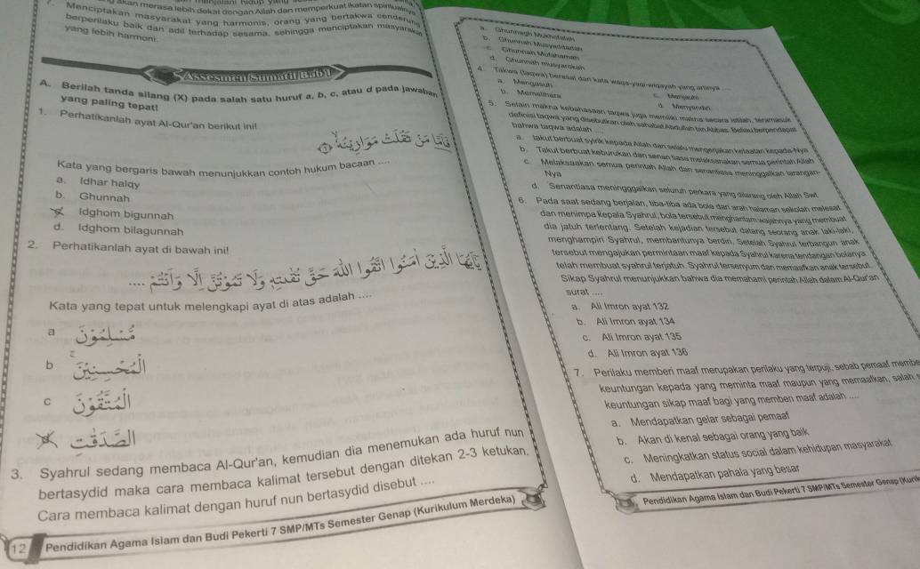 akan merasa lebíḥ dekal Gengan Aitah dan memperkuat ikətan spiliualnyn
Menciptakan masyarakal yang harmonis, orang yang bertakwa cenderun
berpenlaku baik dan adil terhadap sesama, sehingga menciptakan masyarsk.
yang lebih harmoni.
Ghunnagh Mukhofsteh
D   Ghunnah Mupaddanán
Ghunnan Mufähaman d.  Ghunnáh musyarskh Takwa (Jasra) beresal dan ksta waga-yaqi-wigaysh yang arinya
K    S
Menqusun
A. Berilah tanda silang (X) pada salah saty huruf a, b, c, atau d pada jawabar
t. Mamelhers
Mer  
yang paling tepat!
d Merpundn
5. Setain makna kobahasaan tagwa juga memiki makna secara istitah, termasuk
definisi taqwa yang disebutian oleh sahabit Abdutsh bin Abbas. Beliau bemendap
bahwa taqwa adała
1. Perhatikanlah ayat Al-Qur'an berikut ini! a.  takut berbuat syirk kepada Ailah dan selalu mengeŋakan kętaatan kepada-Nya
b Takut berbuat keburükan dan senan tase melaksanakan semua perintah Allah
Kata yang bergaris bawah menuniukkan contoh hukum bacaan ...
c. Melaksaakan semua perintah Allah dan senantiess meninggalkan larangan
Nys
a. Idhar halqy
d. Senantiasa meningggalkan seluruh perkara yang dilarang oleh Allah Swt
b. Ghunnah
6. Pada saat sedang berjalan, tiba-tiba ada bola dan arah halaman sekolah melesat
dan menimpa kepala Syahrul, bola tersebut menghantam wajshnya yang membuat
Idghom bigunnah dia jatuh terlentang. Setelah kejadian tersebut datang seorang anak laki-laki
d. idghom bilagunnah menghampiri Syahrul, membantunya berdiri. Setelah Syahrul terbangun anak
2. Perhatikanlah ayat di bawah ini! tersebut mengajukan permintaan maaf kepada Syahrul karena tendangan bolanya
v g    a  g à  á ,
telah membuat syahrul terjatuh. Syahrul tersenyum dan memaafkan anak tersebut
Sikap Syahrul menunjukkan bahwa dia memahami perintah Allah dalam.Al-Quran
Kata yang tepat untuk melengkapi ayat di atas adalah ....
surat ....
a. Ali Imron ayat 132
b. Ali Imron ayat 134
a
c. Ali Imron ayal 135
d. Ali Imron ayat 136
b
7. Perilaku memberi maaf merupakan perilaku yang terpuji, sebab pemaaf membe
keuntungan kepada yang meminta maaf maupun yang memaafkan, salah 
C
keuntungan sikap maaf bagi yang memben maaf adalah 
a. Mendapatkan gelar sebagai pemaaf
3. Syahrul sedang membaca Al-Qur'an, kemudian dia menemukan ada huruf nun b. Akan di kenal sebagai orang yang baik
bertasydid maka cara membaca kalimat tersebut dengan ditekan 2-3 ketukan. c. Meningkatkan status social dalam kehidupan masyarakat
Pendidikan Agama Islam dan Budi Pekerti 7 SMP/MTs Semester Gensp (Kurik
Cara membaca kalimat dengan huruf nun bertasydid disebut .... d. Mendapatkan pahala yang besar
12 Pendidikan Agama Isiam dan Budi Pekerti 7 SMP/MTs Semester Genap (Kurikulum Merdeka)