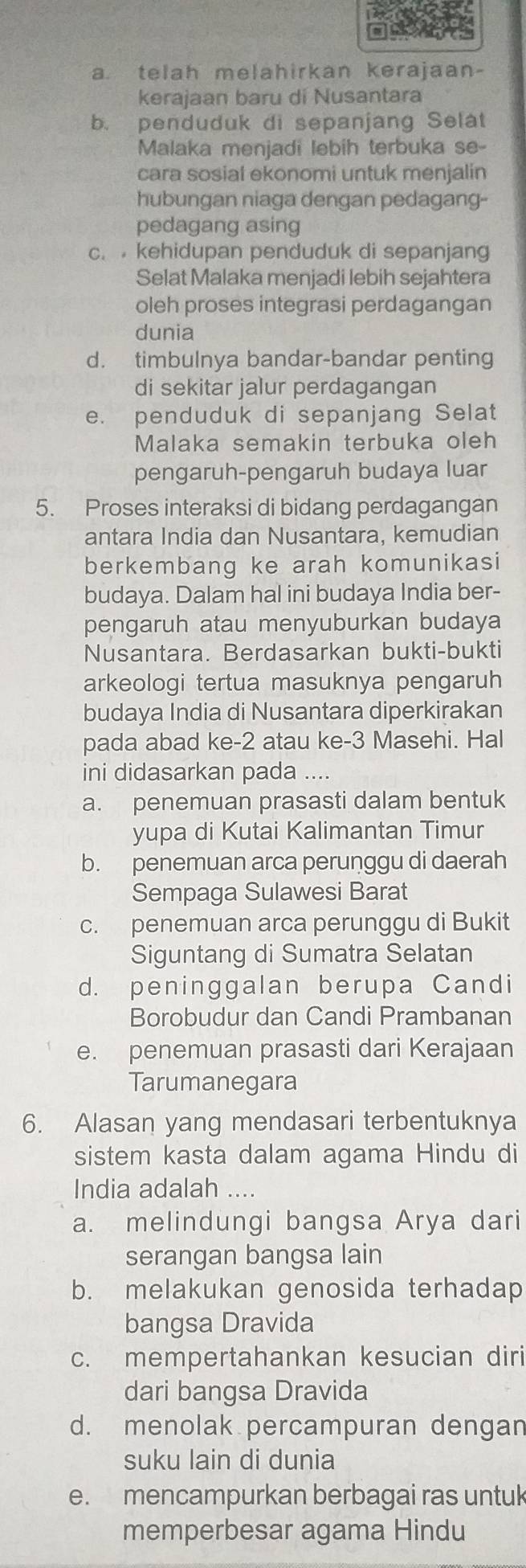 a. telah melahirkan kerajaan-
kerajaan baru di Nusantara
b. penduduk di sepanjang Selat
Malaka menjadi lebih terbuka se-
cara sosial ekonomi untuk menjalin
hubungan niaga dengan pedagang-
pedagang asing
c.  kehidupan penduduk di sepanjang
Selat Malaka menjadi lebih sejahtera
oleh proses integrasi perdagangan
dunia
d. timbulnya bandar-bandar penting
di sekitar jalur perdagangan
e. penduduk di sepanjang Selat
Malaka semakin terbuka oleh
pengaruh-pengaruh budaya luar
5. Proses interaksi di bidang perdagangan
antara India dan Nusantara, kemudian
berkembang ke arah komunikasi
budaya. Dalam hal ini budaya India ber-
pengaruh atau menyuburkan budaya
Nusantara. Berdasarkan bukti-bukti
arkeologi tertua masuknya pengaruh
budaya India di Nusantara diperkirakan
pada abad ke-2 atau ke-3 Masehi. Hal
ini didasarkan pada ....
a. penemuan prasasti dalam bentuk
yupa di Kutai Kalimantan Timur
b. penemuan arca perunggu di daerah
Sempaga Sulawesi Barat
c. penemuan arca perunggu di Bukit
Siguntang di Sumatra Selatan
d. peninggalan berupa Candi
Borobudur dan Candi Prambanan
e. penemuan prasasti dari Kerajaan
Tarumanegara
6. Alasan yang mendasari terbentuknya
sistem kasta dalam agama Hindu di
India adalah ....
a. melindungi bangsa Arya dari
serangan bangsa lain
b. melakukan genosida terhadap
bangsa Dravida
c. mempertahankan kesucian diri
dari bangsa Dravida
d. menolak percampuran dengan
suku lain di dunia
e. mencampurkan berbagai ras untuk
memperbesar agama Hindu