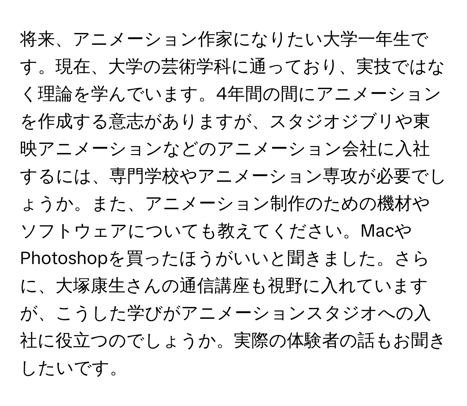 将来、アニメーション作家になりたい大学一年生です。現在、大学の芸術学科に通っており、実技ではなく理論を学んでいます。4年間の間にアニメーションを作成する意志がありますが、スタジオジブリや東映アニメーションなどのアニメーション会社に入社するには、専門学校やアニメーション専攻が必要でしょうか。また、アニメーション制作のための機材やソフトウェアについても教えてください。MacやPhotoshopを買ったほうがいいと聞きました。さらに、大塚康生さんの通信講座も視野に入れていますが、こうした学びがアニメーションスタジオへの入社に役立つのでしょうか。実際の体験者の話もお聞きしたいです。