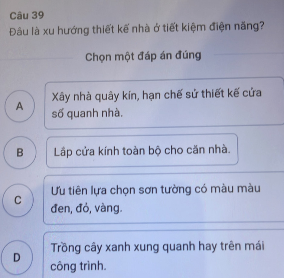 Đâu là xu hướng thiết kế nhà ở tiết kiệm điện năng?
Chọn một đáp án đúng
Xây nhà quây kín, hạn chế sử thiết kế cửa
A
số quanh nhà.
B Lắp cửa kính toàn bộ cho căn nhà.
Ưu tiên lựa chọn sơn tường có màu màu
C
đen, đỏ, vàng.
Trồng cây xanh xung quanh hay trên mái
D
công trình.