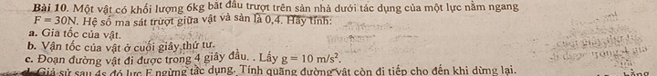 Một vật có khối lượng 6kg bắt đầu trượt trên sản nhà dưới tác dụng của một lực nằm ngang
F=30N. Hệ số ma sát trượt giữa vật và sản là 0, 4. Hãy tỉnh: 
a. Gia tốc của vật. 
b. Vận tốc của vật ở cuối giây thứ tư. 
c. Đoạn đường vật đi được trong 4 giây đầu. . Lầy g=10m/s^2. 
Giả sử sau đs đó lực E ngừng tắc dụng. Tính quặng đường vật còn đi tiếp cho đến khi dừng lai.