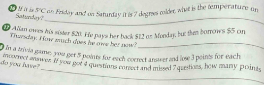 16If it is 5°C on Friday and on Saturday it is 7 degrees colder, what is the temperature on 
Saturday?_ 
Allan owes his sister $20. He pays her back $12 on Monday, but then borrows $5 on 
Thursday. How much does he owe her now?_ 
In a trivia game, you get 5 points for each correct answer and lose 3 points for each 
_ 
incorrect answer. If you got 4 questions correct and missed 7 questions, how many points 
do you have? 
_