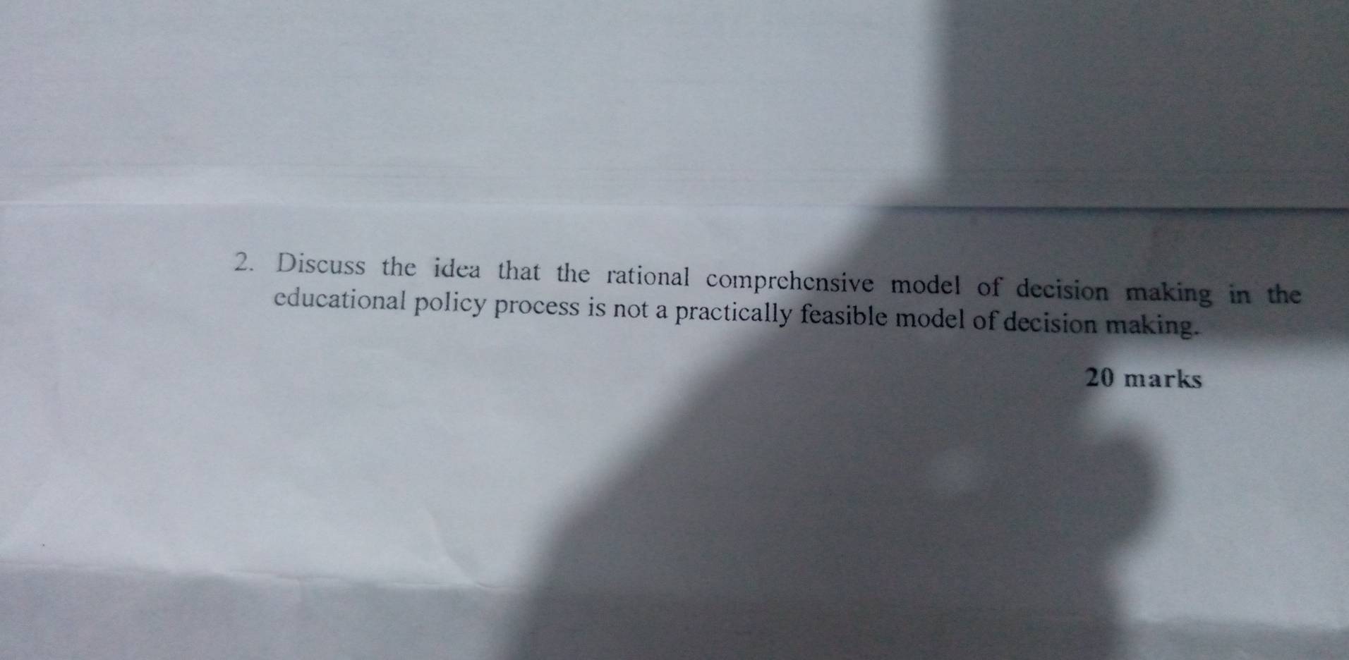 Discuss the idea that the rational comprehensive model of decision making in the 
educational policy process is not a practically feasible model of decision making. 
20 marks