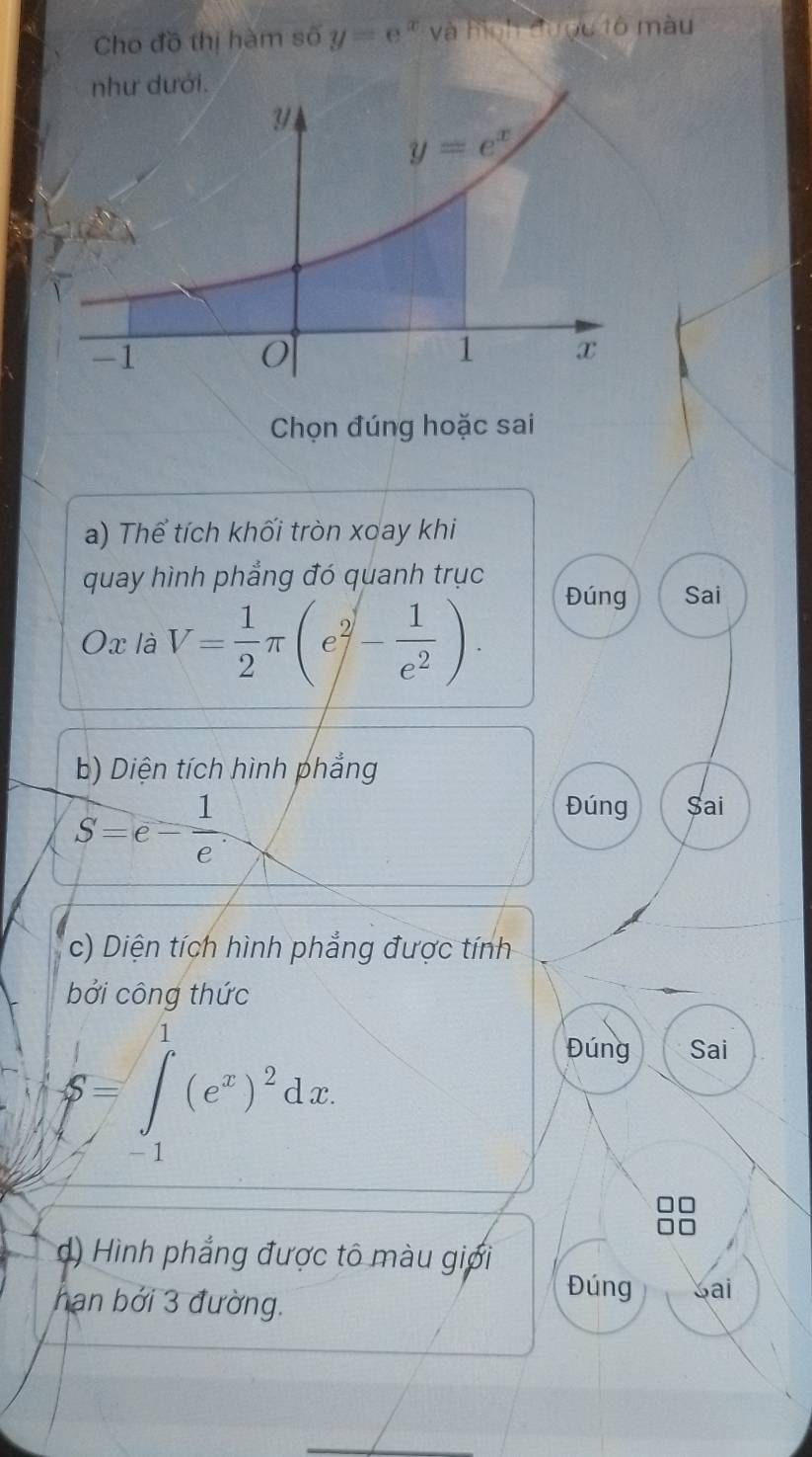 Cho đồ thị hàm số y=e^x và hình được tô màu
Chọn đúng hoặc sai
a) Thể tích khối tròn xoay khi
quay hình phẳng đó quanh trục Đúng Sai
Ox là V= 1/2 π (e^2- 1/e^2 ).
b) Diện tích hình phẳng
S=e- 1/e .
Đúng $ai
c) Diện tích hình phẳng được tính
bởi công thức
S=∈t _(-1)^1(e^x)^2dx
Đúng Sai
d) Hình phẳng được tô màu giới
hạn bởi 3 đường.
Đúng Sai