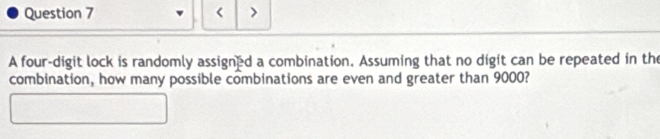 < > 
A four-digit lock is randomly assigned a combination. Assuming that no digit can be repeated in the 
combination, how many possible combinations are even and greater than 9000?