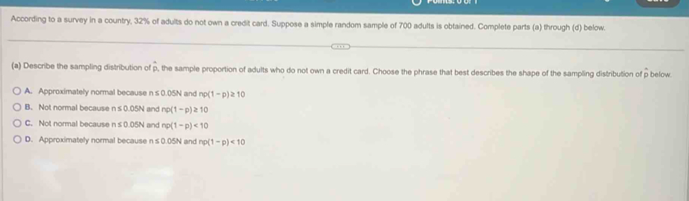 According to a survey in a country, 32% of adults do not own a credit card. Suppose a simple random sample of 700 adults is obtained. Complete parts (a) through (d) below.
(a) Describe the sampling distribution of p, the sample proportion of adults who do not own a credit card. Choose the phrase that best describes the shape of the sampling distribution of p below.
A. Approximately normal because n≤ 0.05N and np(1-p)≥ 10
B. Not normal because n≤ 0.05N and np(1-p)≥ 10
C. Not normal because n≤ 0.05N and np(1-p)<10</tex>
D. Approximately normal because n≤ 0.05N and np(1-p)<10</tex>